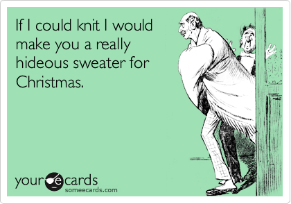 If I could knit I would
make you a really
hideous sweater for
Christmas.