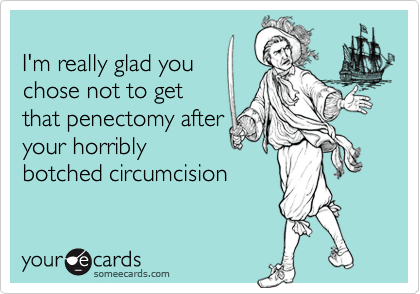 
I'm really glad you
chose not to get
that penectomy after
your horribly
botched circumcision