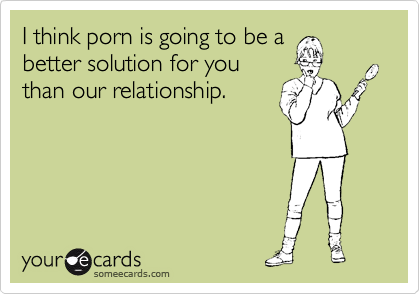 I think porn is going to be a
better solution for you
than our relationship.