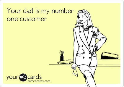 Your dad is my numberone customer
