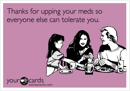 Thanks for upping your meds so everyone else can tolerate you.