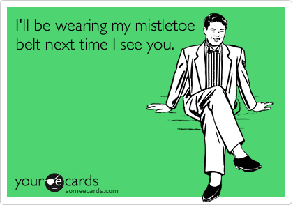 I'll be wearing my mistletoe
belt next time I see you.