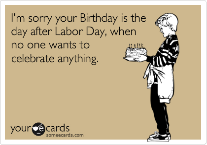 I'm sorry your Birthday is the
day after Labor Day, when
no one wants to
celebrate anything.