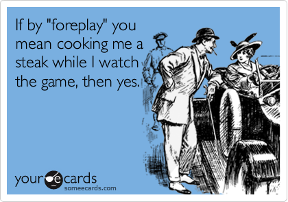 If by "foreplay" you
mean cooking me a
steak while I watch
the game, then yes.