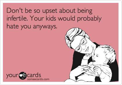Don't be so upset about being infertile. Your kids would probably hate you anyways.