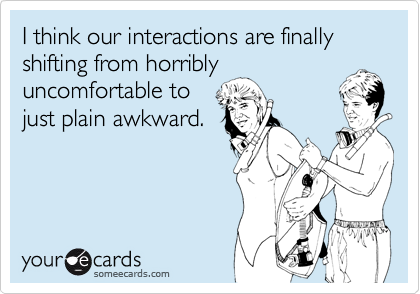 I think our interactions are finally shifting from horribly
uncomfortable to
just plain awkward.