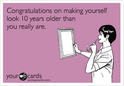 Congratulations on making yourself look 10 years older than 
you really are.