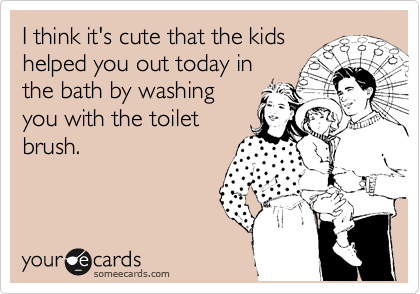 I think it's cute that the kids
helped you out today in
the bath by washing
you with the toilet
brush.