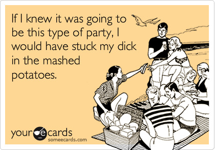 If I knew it was going tobe this type of party, Iwould have stuck my dickin the mashedpotatoes.