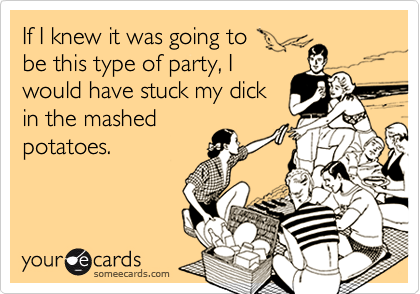 If I knew it was going to
be this type of party, I
would have stuck my dick
in the mashed
potatoes.