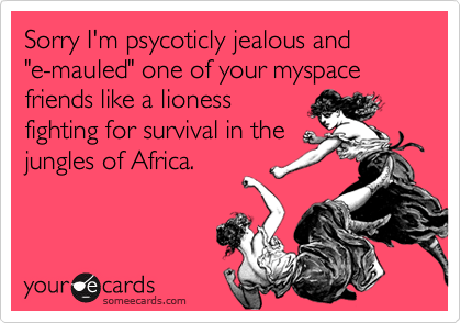 Sorry I'm psycoticly jealous and      "e-mauled" one of your myspace friends like a lionessfighting for survival in thejungles of Africa.