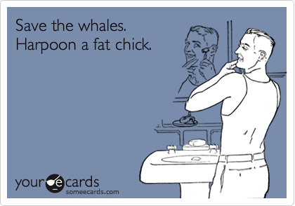 Save the whales. 
Harpoon a fat chick.