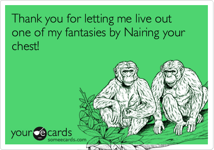 Thank you for letting me live out one of my fantasies by Nairing your chest!