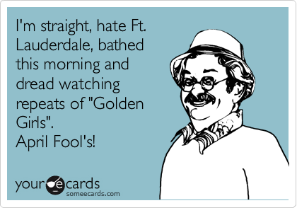I'm straight, hate Ft.
Lauderdale, bathed
this morning and
dread watching
repeats of "Golden
Girls".
April Fool's!