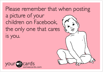 Please remember that when posting a picture of your
children on Facebook,
the only one that cares
is you.