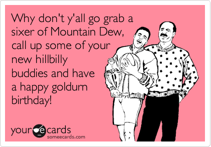 Why don't y'all go grab a 
sixer of Mountain Dew,
call up some of your
new hillbilly
buddies and have
a happy goldurn
birthday!
