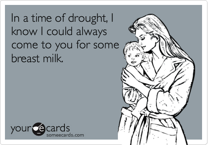 In a time of drought, I
know I could always
come to you for some
breast milk.