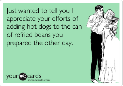 Just wanted to tell you I
appreciate your efforts of
adding hot dogs to the can
of refried beans you
prepared the other day.