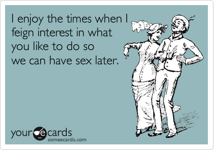 I enjoy the times when Ifeign interest in whatyou like to do sowe can have sex later.