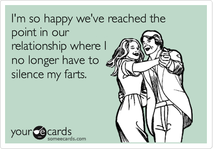 I'm so happy we've reached the point in our
relationship where I
no longer have to
silence my farts.
