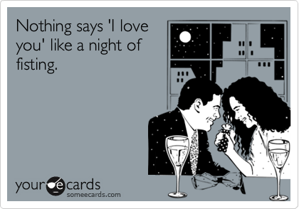 Nothing says 'I love
you' like a night of
fisting.