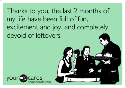 Thanks to you, the last 2 months of my life have been full of fun, excitement and joy...and completely devoid of leftovers.