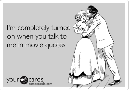 

I'm completely turned
on when you talk to 
me in movie quotes.