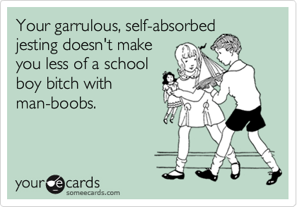 Your garrulous, self-absorbedjesting doesn't makeyou less of a schoolboy bitch withman-boobs.