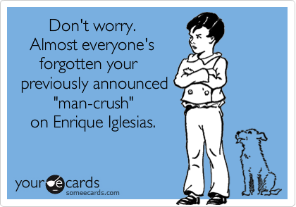        Don't worry. 
   Almost everyone's
     forgotten your
 previously announced
        "man-crush" 
   on Enrique Iglesias.