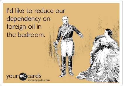 I'd like to reduce our 
dependency on 
foreign oil in
the bedroom.