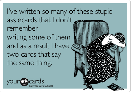 I've written so many of these stupid ass ecards that I don't
remember
writing some of them
and as a result I have
two cards that say
the same thing.