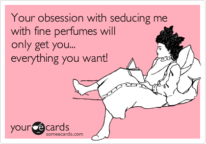 Your obsession with seducing me with fine perfumes will
only get you...
everything you want!