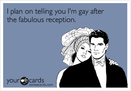 I plan on telling you I'm gay after the fabulous reception.