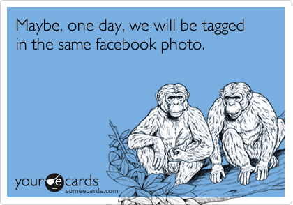 Maybe, one day, we will be tagged in the same facebook photo.