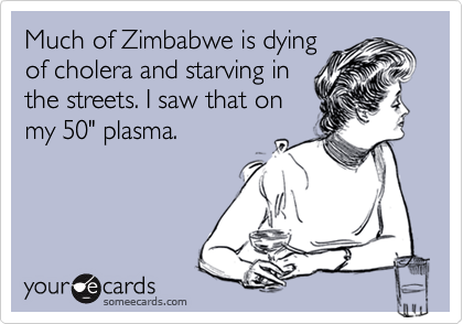 Much of Zimbabwe is dyingof cholera and starving inthe streets. I saw that onmy 50" plasma.