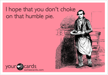 I hope that you don't choke
on that humble pie.