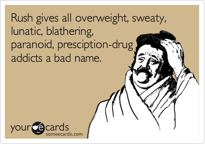 Rush gives all overweight, sweaty, lunatic, blathering,
paranoid, presciption-drug
addicts a bad name.