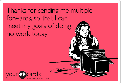 Thanks for sending me multiple forwards, so that I canmeet my goals of doingno work today.