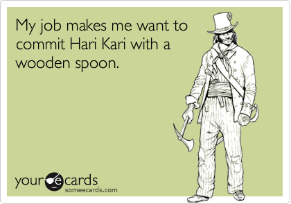 My job makes me want tocommit Hari Kari with awooden spoon.