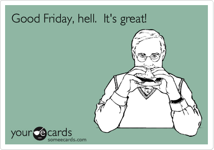 Good Friday, hell.  It's great!