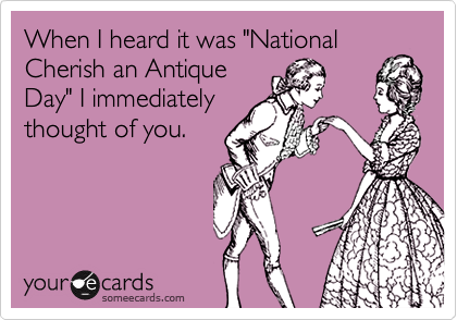 When I heard it was "National
Cherish an Antique
Day" I immediately
thought of you.
