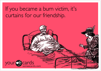 If you became a burn victim, it's curtains for our friendship.