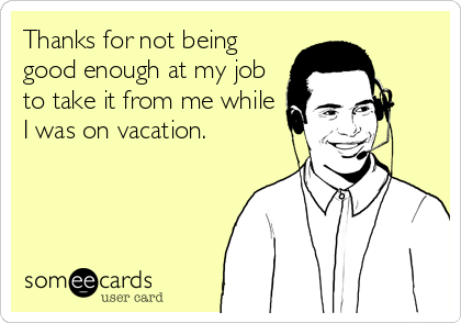 Thanks for not being
good enough at my job
to take it from me while
I was on vacation.