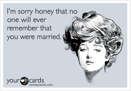 I'm sorry honey that noone will everremember thatyou were married.