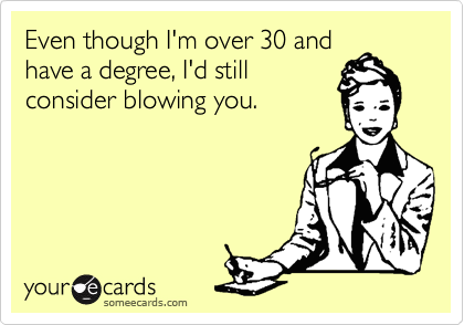 Even though I'm over 30 and
have a degree, I'd still
consider blowing you.