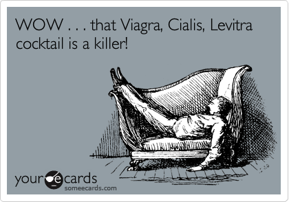 WOW . . . that Viagra, Cialis, Levitra cocktail is a killer! 