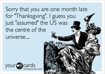 Sorry that you are one month late for "Thanksgving". I guess youjust "assumed" the US wasthe centre of theuniverse....