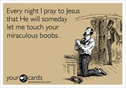 Every night I pray to Jesus that He will someday let me touch your miraculous boobs.