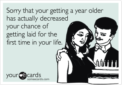 Sorry that your getting a year older has actually decreasedyour chance ofgetting laid for thefirst time in your life.