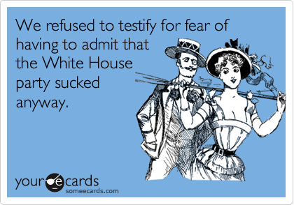 We refused to testify for fear of having to admit that
the White House
party sucked
anyway.